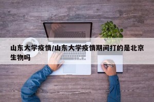山东大学疫情/山东大学疫情期间打的是北京生物吗