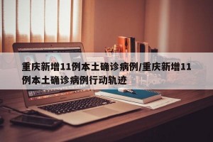 重庆新增11例本土确诊病例/重庆新增11例本土确诊病例行动轨迹