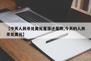 【今天人民币兑美元是涨还是跌,今天的人民币兑美元】