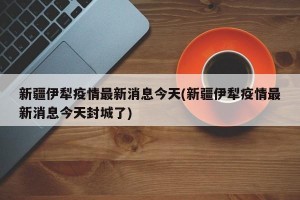 新疆伊犁疫情最新消息今天(新疆伊犁疫情最新消息今天封城了)