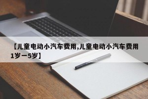 【儿童电动小汽车费用,儿童电动小汽车费用1岁一5岁】