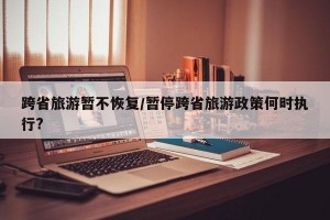 跨省旅游暂不恢复/暂停跨省旅游政策何时执行?