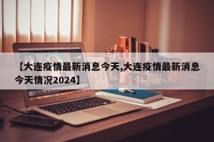 【大连疫情最新消息今天,大连疫情最新消息今天情况2024】