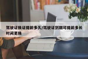驾驶证换证提前多久/驾驶证到期可提前多长时间更换