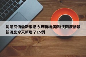 沈阳疫情最新消息今天新增病例/沈阳疫情最新消息今天新增了15例