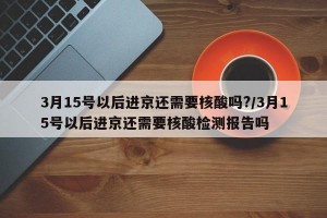 3月15号以后进京还需要核酸吗?/3月15号以后进京还需要核酸检测报告吗