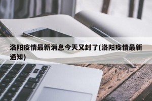 洛阳疫情最新消息今天又封了(洛阳疫情最新通知)