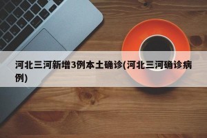 河北三河新增3例本土确诊(河北三河确诊病例)
