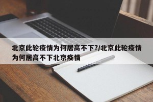 北京此轮疫情为何居高不下?/北京此轮疫情为何居高不下北京疫情