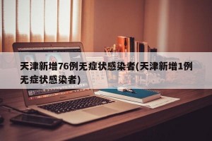 天津新增76例无症状感染者(天津新增1例无症状感染者)