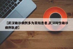 【武汉确诊病例多为常阳患者,武汉阳性确诊病例轨迹】