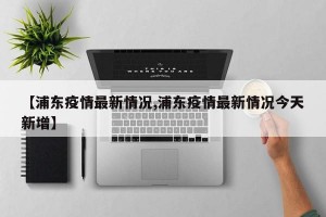 【浦东疫情最新情况,浦东疫情最新情况今天新增】
