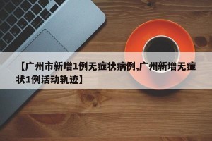 【广州市新增1例无症状病例,广州新增无症状1例活动轨迹】