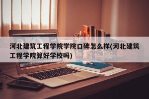 河北建筑工程学院学院口碑怎么样(河北建筑工程学院算好学校吗)
