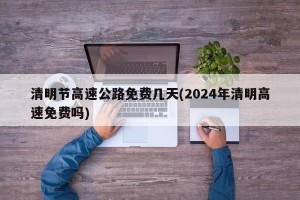 清明节高速公路免费几天(2024年清明高速免费吗)