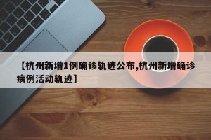 【杭州新增1例确诊轨迹公布,杭州新增确诊病例活动轨迹】