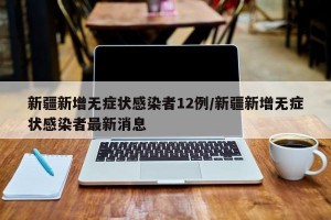 新疆新增无症状感染者12例/新疆新增无症状感染者最新消息
