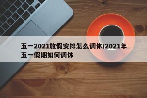 五一2021放假安排怎么调休/2021年五一假期如何调休