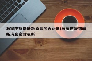 石家庄疫情最新消息今天新增/石家庄疫情最新消息实时更新