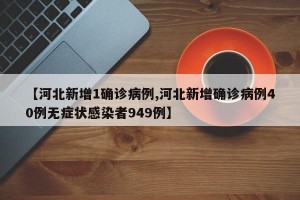 【河北新增1确诊病例,河北新增确诊病例40例无症状感染者949例】