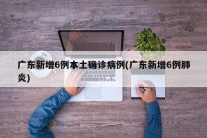 广东新增6例本土确诊病例(广东新增6例肺炎)