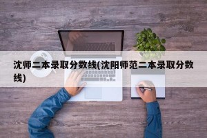沈师二本录取分数线(沈阳师范二本录取分数线)