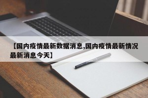 【国内疫情最新数据消息,国内疫情最新情况最新消息今天】