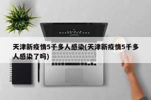 天津新疫情5千多人感染(天津新疫情5千多人感染了吗)