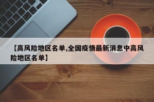 【高风险地区名单,全国疫情最新消息中高风险地区名单】