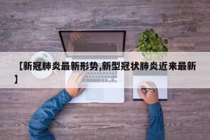【新冠肺炎最新形势,新型冠状肺炎近来最新】