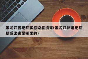 黑龙江省无症状感染者清零(黑龙江新增无症状感染者是哪里的)