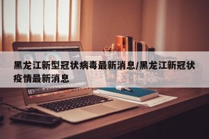 黑龙江新型冠状病毒最新消息/黑龙江新冠状疫情最新消息