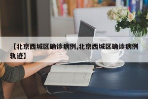 【北京西城区确诊病例,北京西城区确诊病例轨迹】