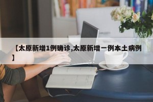 【太原新增1例确诊,太原新增一例本土病例】
