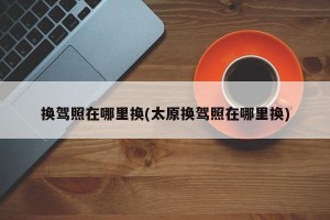 换驾照在哪里换(太原换驾照在哪里换)
