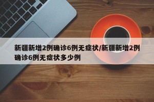 新疆新增2例确诊6例无症状/新疆新增2例确诊6例无症状多少例