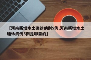 【河南新增本土确诊病例5例,河南新增本土确诊病例5例是哪里的】