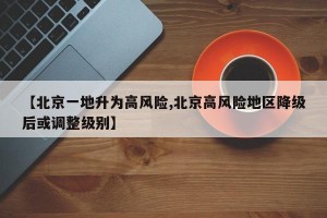 【北京一地升为高风险,北京高风险地区降级后或调整级别】