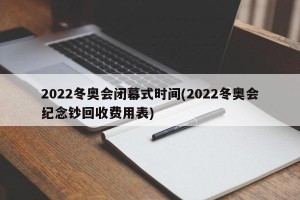 2022冬奥会闭幕式时间(2022冬奥会纪念钞回收费用表)