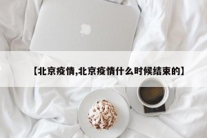 【北京疫情,北京疫情什么时候结束的】