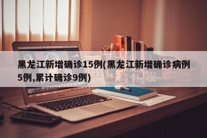 黑龙江新增确诊15例(黑龙江新增确诊病例5例,累计确诊9例)