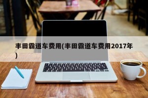 丰田霸道车费用(丰田霸道车费用2017年)