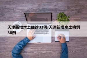 天津新增本土确诊33例/天津新增本土病例36例
