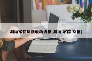 湖南常德疫情最新消息(湖南 常德 疫情)