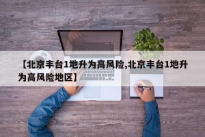 【北京丰台1地升为高风险,北京丰台1地升为高风险地区】