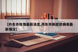 【丹东市疫情最新消息,丹东市新冠状病毒最新情况】