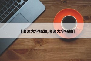【湘潭大学杨澜,湘潭大学杨楠】