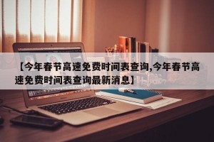 【今年春节高速免费时间表查询,今年春节高速免费时间表查询最新消息】
