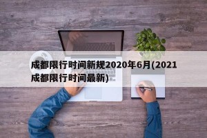成都限行时间新规2020年6月(2021成都限行时间最新)