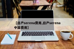 【日产serena费用,日产serena中国费用】